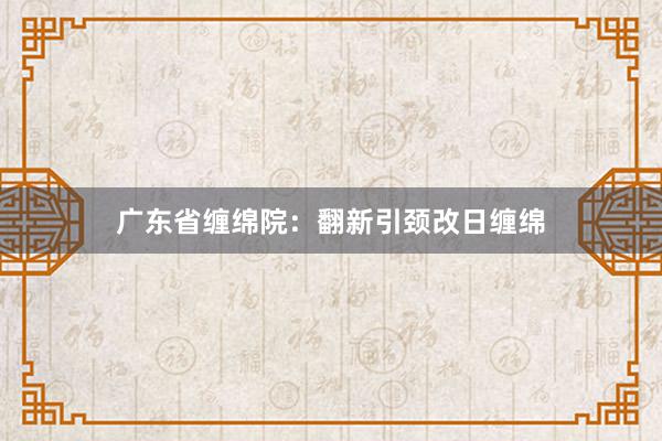 广东省缠绵院：翻新引颈改日缠绵
