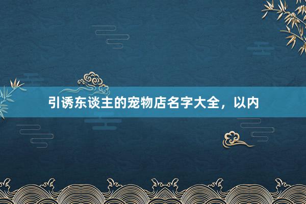 引诱东谈主的宠物店名字大全，以内